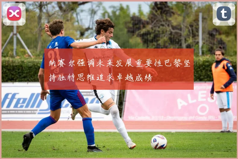 纳赛尔强调未来发展重要性巴黎坚持独特思维追求卓越成绩