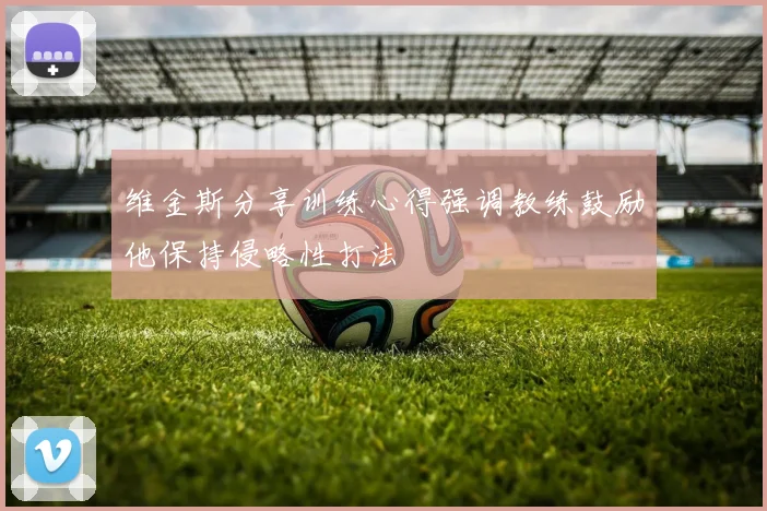 维金斯分享训练心得强调教练鼓励他保持侵略性打法