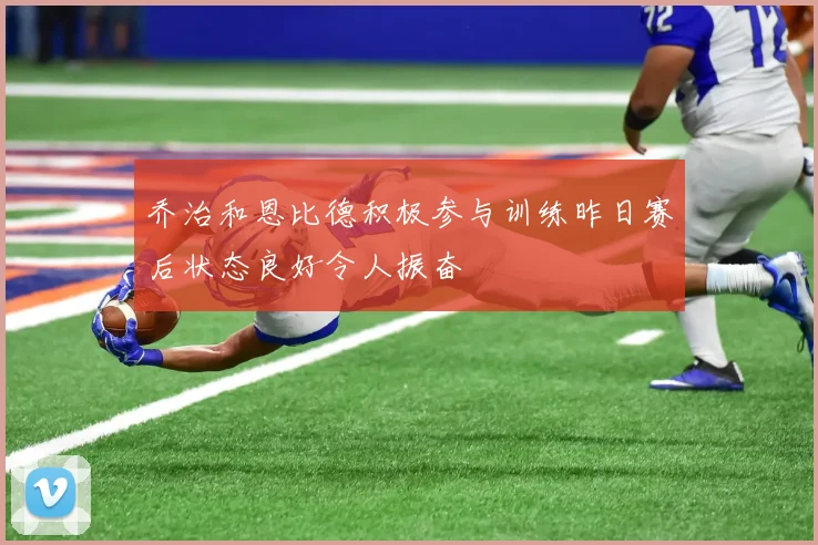 乔治和恩比德积极参与训练昨日赛后状态良好令人振奋