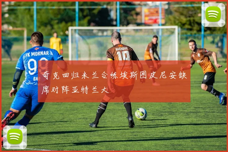 奇克回归米兰合练埃斯图皮尼安缺席对阵亚特兰大