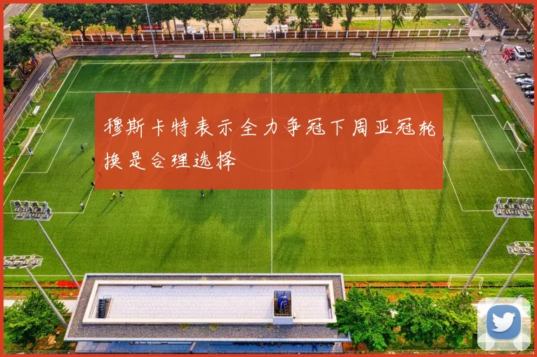 穆斯卡特表示全力争冠下周亚冠轮换是合理选择