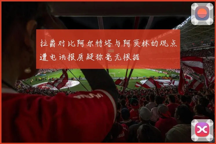 拉爵对比阿尔特塔与阿莫林的观点遭电讯报质疑称毫无根据
