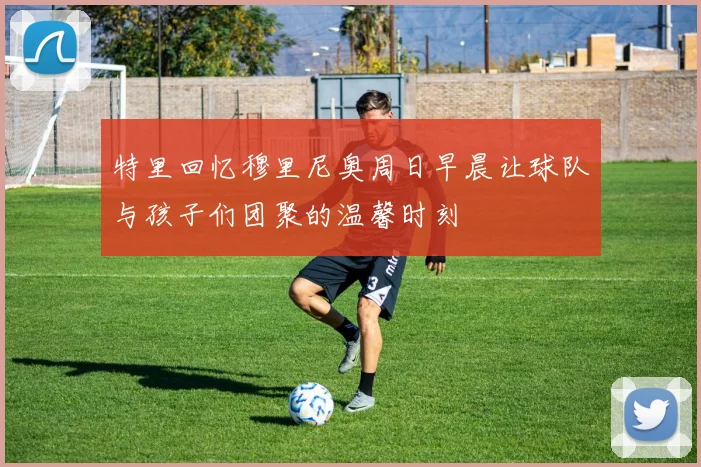 特里回忆穆里尼奥周日早晨让球队与孩子们团聚的温馨时刻