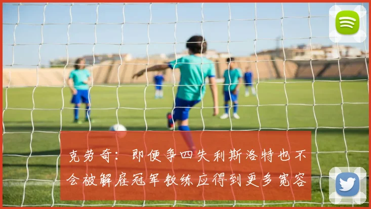 克劳奇：即便争四失利斯洛特也不会被解雇冠军教练应得到更多宽容与理解