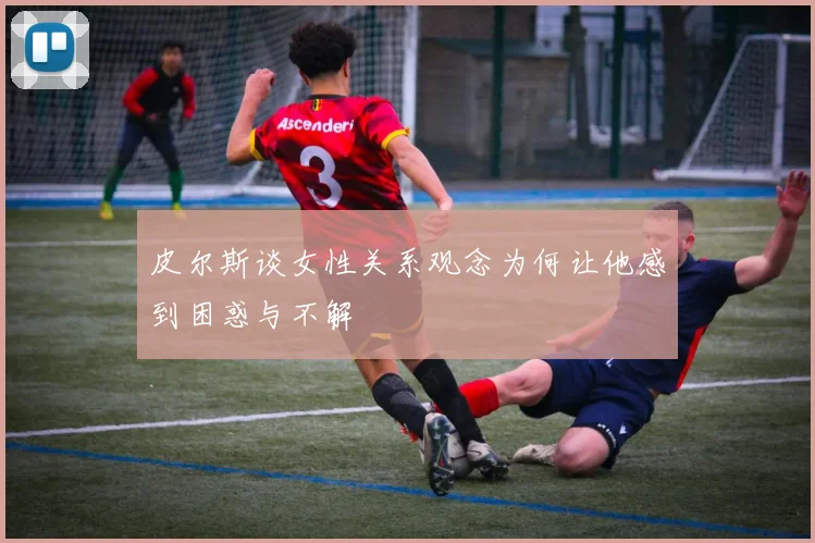 皮尔斯谈女性关系观念为何让他感到困惑与不解