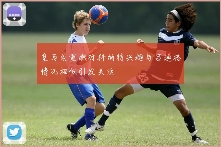 皇马或重燃对科纳特兴趣与吕迪格情况相似引发关注