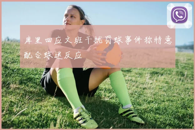 库里回应文班干扰罚球事件称特意配合球迷反应