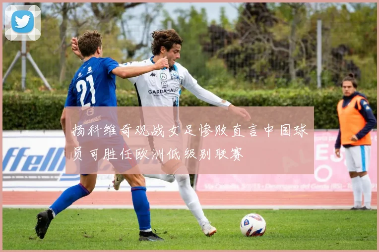扬科维奇观战女足惨败直言中国球员可胜任欧洲低级别联赛