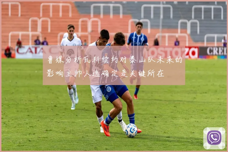 鲁媒分析瓦科续约对泰山队未来的影响主帅人选确定是关键所在