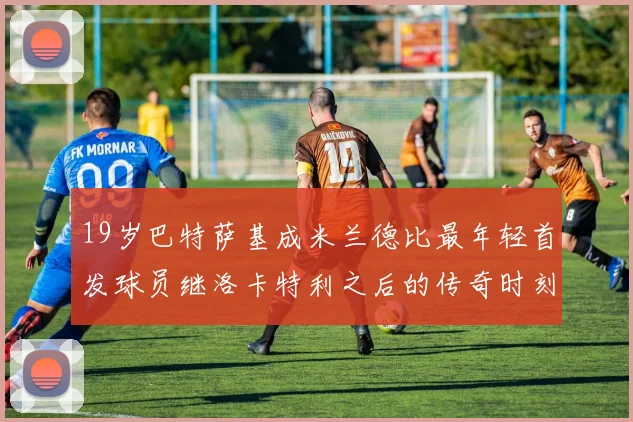 19岁巴特萨基成米兰德比最年轻首发球员继洛卡特利之后的传奇时刻