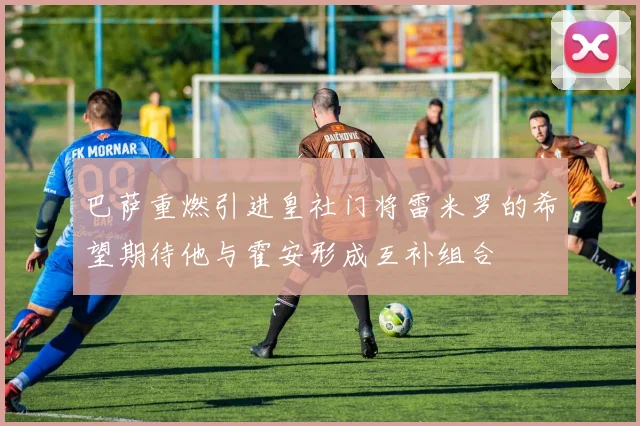巴萨重燃引进皇社门将雷米罗的希望期待他与霍安形成互补组合