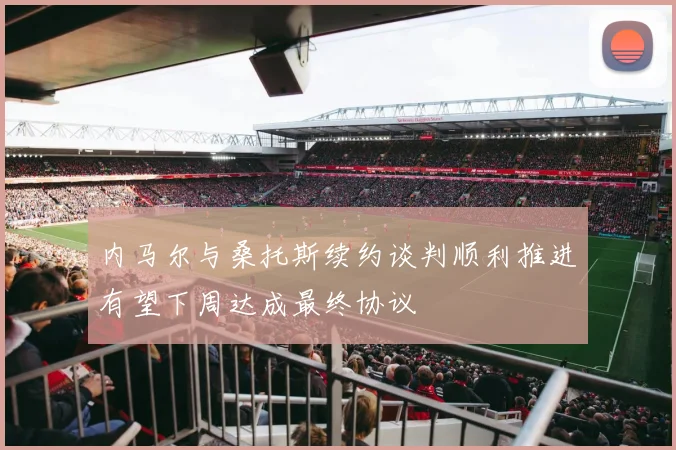 内马尔与桑托斯续约谈判顺利推进有望下周达成最终协议