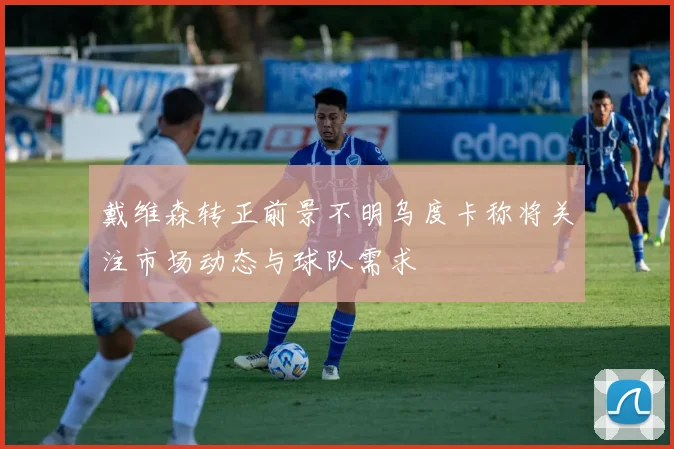 戴维森转正前景不明乌度卡称将关注市场动态与球队需求