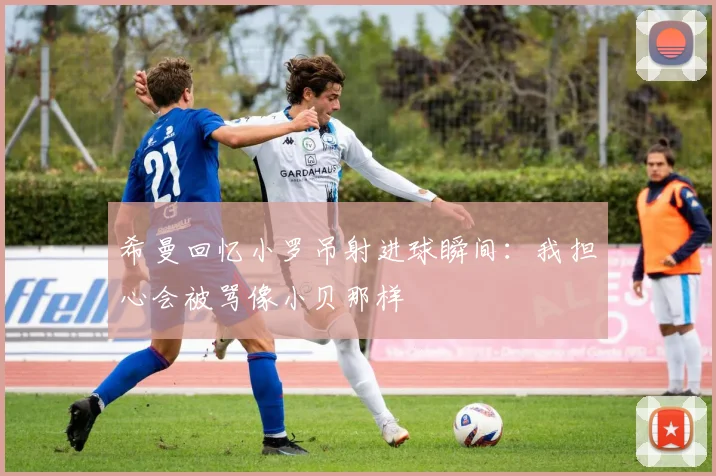 希曼回忆小罗吊射进球瞬间：我担心会被骂像小贝那样
