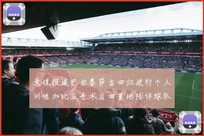 意媒报道巴尔泰萨吉回归进行个人训练加比亚手术后回基地陪伴球队恢复状态