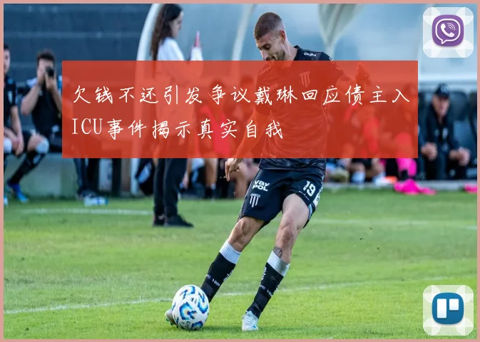 欠钱不还引发争议戴琳回应债主入ICU事件揭示真实自我