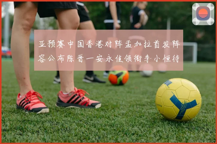 亚预赛中国香港对阵孟加拉首发阵容公布陈晋一安永佳领衔李小恒待命