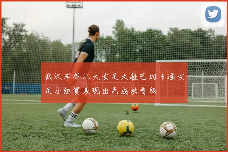 武汉车谷江大女足大胜巴姆卡通女足小组赛表现出色成功晋级