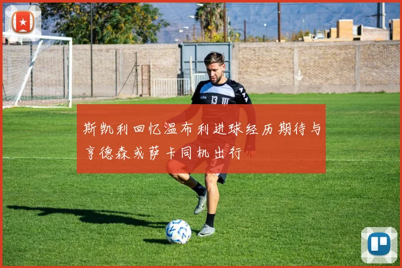 斯凯利回忆温布利进球经历期待与亨德森或萨卡同机出行