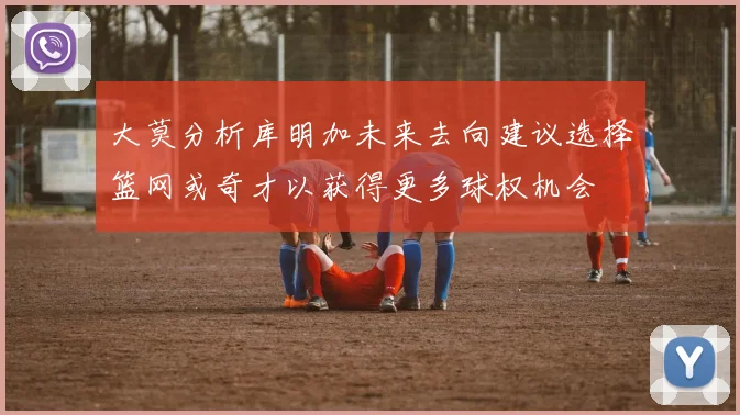 大莫分析库明加未来去向建议选择篮网或奇才以获得更多球权机会