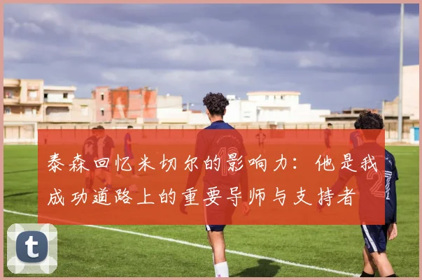 泰森回忆米切尔的影响力：他是我成功道路上的重要导师与支持者