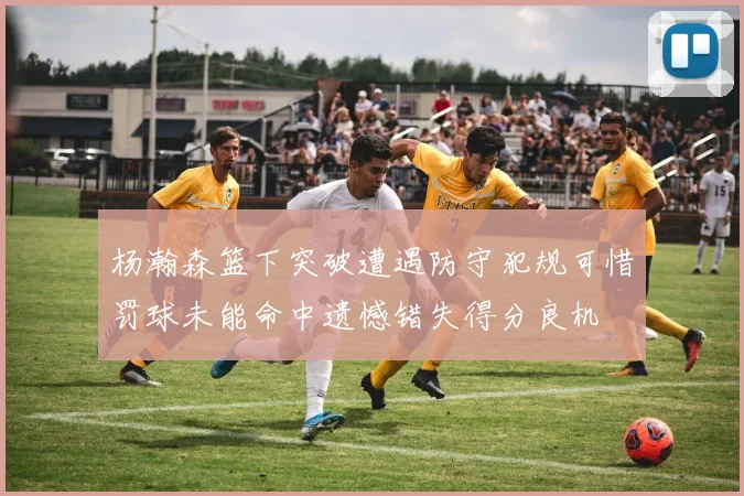 杨瀚森篮下突破遭遇防守犯规可惜罚球未能命中遗憾错失得分良机
