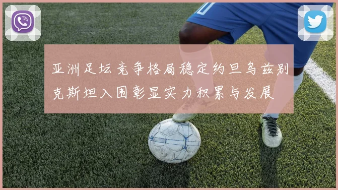 亚洲足坛竞争格局稳定约旦乌兹别克斯坦入围彰显实力积累与发展