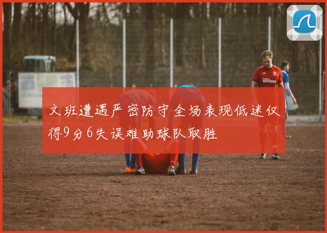 文班遭遇严密防守全场表现低迷仅得9分6失误难助球队取胜